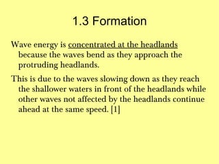 1.3 Formation
Wave energy is concentrated at the headlands
 because the waves bend as they approach the
 protruding headlands.
This is due to the waves slowing down as they reach
 the shallower waters in front of the headlands while
 other waves not affected by the headlands continue
 ahead at the same speed. [1]
 