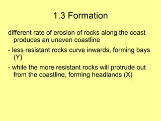 1.3 Formation
different rate of erosion of rocks along the coast
  produces an uneven coastline
- less resistant rocks curve inwards, forming bays
   (Y)
- while the more resistant rocks will protrude out
  from the coastline, forming headlands (X)
 