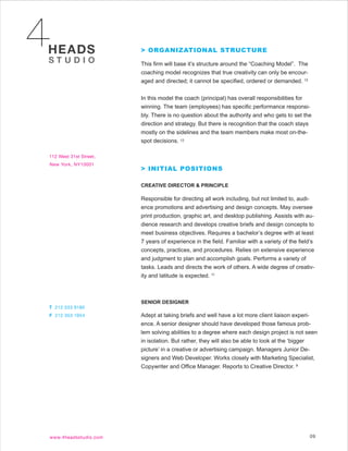 > ORGANIZATIONAL STRUCTURE

This firm will base it’s structure around the “Coaching Model”. The
coaching model recognizes that true creativity can only be encour-
aged and directed; it cannot be specified, ordered or demanded. 12


In this model the coach (principal) has overall responsibilities for
winning. The team (employees) has specific performance responsi-
bly. There is no question about the authority and who gets to set the
direction and strategy. But there is recognition that the coach stays
mostly on the sidelines and the team members make most on-the-
spot decisions. 12



> INITIAL POSITIONS

CREATIVE DIRECTOR & PRINCIPLE

Responsible for directing all work including, but not limited to, audi-
ence promotions and advertising and design concepts. May oversee
print production, graphic art, and desktop publishing. Assists with au-
dience research and develops creative briefs and design concepts to
meet business objectives. Requires a bachelor’s degree with at least
7 years of experience in the field. Familiar with a variety of the field’s
concepts, practices, and procedures. Relies on extensive experience
and judgment to plan and accomplish goals. Performs a variety of
tasks. Leads and directs the work of others. A wide degree of creativ-
ity and latitude is expected. 11



SENIOR DESIGNER

Adept at taking briefs and well have a lot more client liaison experi-
ence. A senior designer should have developed those famous prob-
lem solving abilities to a degree where each design project is not seen
in isolation. But rather, they will also be able to look at the ‘bigger
picture’ in a creative or advertising campaign. Managers Junior De-
signers and Web Developer. Works closely with Marketing Specialist,
Copywriter and Office Manager. Reports to Creative Director. 9




                                                                        09
 