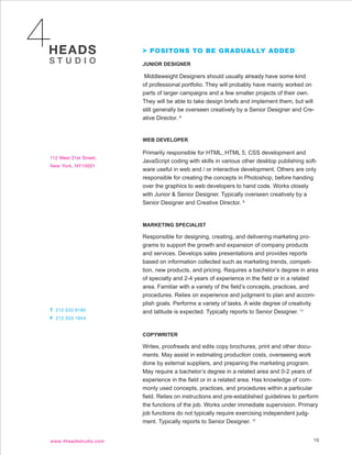 > POSITONS TO BE GRADUALLY ADDED

JUNIOR DESIGNER

 Middleweight Designers should usually already have some kind
of professional portfolio. They will probably have mainly worked on
parts of larger campaigns and a few smaller projects of their own.
They will be able to take design briefs and implement them, but will
still generally be overseen creatively by a Senior Designer and Cre-
ative Director. 9


WEB DEVELOPER

Primarily responsible for HTML, HTML 5, CSS development and
JavaScript coding with skills in various other desktop publishing soft-
ware useful in web and / or interactive development. Others are only
responsible for creating the concepts in Photoshop, before handing
over the graphics to web developers to hand code. Works closely
with Junior & Senior Designer. Typically overseen creatively by a
Senior Designer and Creative Director. 9


MARKETING SPECIALIST

Responsible for designing, creating, and delivering marketing pro-
grams to support the growth and expansion of company products
and services. Develops sales presentations and provides reports
based on information collected such as marketing trends, competi-
tion, new products, and pricing. Requires a bachelor’s degree in area
of specialty and 2-4 years of experience in the field or in a related
area. Familiar with a variety of the field’s concepts, practices, and
procedures. Relies on experience and judgment to plan and accom-
plish goals. Performs a variety of tasks. A wide degree of creativity
and latitude is expected. Typically reports to Senior Designer. 11


COPYWRITER

Writes, proofreads and edits copy brochures, print and other docu-
ments. May assist in estimating production costs, overseeing work
done by external suppliers, and preparing the marketing program.
May require a bachelor’s degree in a related area and 0-2 years of
experience in the field or in a related area. Has knowledge of com-
monly used concepts, practices, and procedures within a particular
field. Relies on instructions and pre-established guidelines to perform
the functions of the job. Works under immediate supervision. Primary
job functions do not typically require exercising independent judg-
ment. Typically reports to Senior Designer. 11


                                                                     10
 