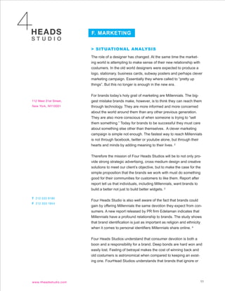 F. MARKETING


> SITUATIONAL ANALYSIS
The role of a designer has changed. At the same time the market-
ing world is attempting to make sense of their new relationship with
costumers. In the old world designers were expected to produce a
logo, stationary, business cards, subway posters and perhaps clever
marketing campaign. Essentially they where called to “pretty up
things”. But this no longer is enough in the new era.


For brands today’s holy grail of marketing are Millennials. The big-
gest mistake brands make, however, is to think they can reach them
through technology. They are more informed and more concerned
about the world around them than any other previous generation.
They are also more conscious of when someone is trying to “sell
them something.” Today for brands to be successful they must care
about something else other than themselves. A clever marketing
campaign is simple not enough. The fastest way to reach Millennials
is not through facebook, twitter or youtube alone, but through their
hearts and minds by adding meaning to their lives. 2


Therefore the mission of Four Heads Studios will be to not only pro-
vide strong strategic advertising, cross medium design and creative
solutions to meet our client’s objective, but to make the case for the
simple proposition that the brands we work with must do something
good for their communities for customers to like them. Report after
report tell us that individuals, including Millennials, want brands to
build a better not just to build better widgets. 2


Four Heads Studio is also well aware of the fact that brands could
gain by offering Millennials the same devotion they expect from con-
sumers. A new report released by PR firm Edelaman indicates that
Millennials have a profound relationship to brands. The study shows
that brand identification is just as important as religion and ethnicity
when it comes to personal identifiers Millennials share online. 4


Four Heads Studios understand that consumer devotion is both a
boon and a responsibility for a brand. Deep bonds are hard won and
easily lost. Feeling of betrayal makes the cost of winning back and
old costumers is astronomical when compared to keeping an exist-
ing one. FourHead Studios understands that brands that ignore or




                                                                       11
 