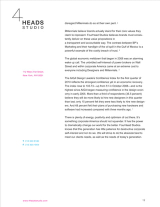 disregard Millennials do so at their own peril. 3


Millennials believe brands actually stand for their core values they
claim to represent. FourHead Studios believes brands must consis-
tently deliver on these value propositions in
a transparent and accountable way. The contrast between BP’s
Marketing and their handlgin of the oil spill in the Gulf of Mexico is a
powerful example of the costly breach of trust. 3


The global economic meltdown that began in 2008 was an alarming
wake up call. The unbridled self-interest of power brokers on Wall
Street and within corporate America came at an extreme cost to
everyone including Designers and Millennials. 3


The AIGA Design Leaders Confidence Index for the first quarter of
2010 reflects the strongest confidence yet in an economic recovery.
The index rose to 103.73—up from 51 in October 2008—and is the
highest since AIGA began measuring confidence in the design econ-
omy in early 2005. More than a third of respondents (36.5 percent)
believe they will be more likely to hire new designers in this quarter
than last; only 15 percent felt they were less likely to hire new design-
ers. And 48 percent felt their plans of purchasing new hardware and
software had increased compared with three months ago. 1


There is plenty of energy, positivity and optimism of out there. It’s
something corporate America should not squander. It has the power
to dramatically change our world for the better. FourHead Studios
knows that this generation has little patience for destructive corporate
self-interest and nor do we. We will strive to do the absolute best to
meet our clients needs, as well as the needs of today’s generation.




                                                                       12
 