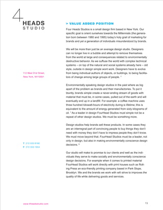 > VALUE ADDED POSITION
Four Heads Studios is a small design firm based in New York. Our
specific goal is orient ourselves towards the Millennials (the genera-
tion born between 1980 and 1995) today’s holy grail of marketing for
brands and yet a generation of individuals misunderstood by brands.


We will be more than just be an average design studio. Designers
can no longer live in a bubble and attempt to remove themselves
from the world at large and consequences related to environmentally
destructive behavior. As we suffuse the world with complex technical
systems – on top of the natural and social systems already here – old
style, outside in design simple wont work. Designers have to evolve
from being individual authors of objects, or buildings, to being facilita-
tors of change among large groups of people. 7


Environmentally speaking design studios in the past where as big
apart of the problem as brands and their manufactories. To put it
bluntly, brands simple create a never-ending stream of goods with
material that must be, in some cases, pulled out of the earth and will
eventually end up in a landfill. For example: a coffee machine uses
three hundred kilowatt-hours of electricity during is lifetime; this is
equivalent to the amount of energy generated from sixty kilograms of
oil. 7 As a leader in design FourHead Studios must simple not be a
repeat of other design studios. We must be something more.


Design studios help brands sell these products. In some cases they
are an interregnal part of convincing people to buy things they don’t
need with money they don’t have to impress people they don’t know.
We must move beyond that. FourHead Studios must be a leader, not
only in design, but also in making environmentally conscience design
decisions. 6


Our studio will make to promise to our clients and well as the indi-
viduals they serve to make socially and environmentally conscience
design decisions. For example when it comes to printed material
FourHead Studios will work directly with print houses such as Roll-
ing Press an eco-friendly printing company based in Park Slope,
Brooklyn. We and the brands we work with will strive to improves the
quality of life while delivering goods and services.




                                                                       13
 