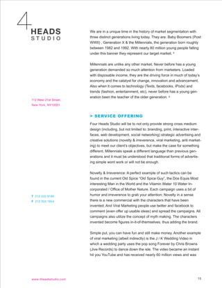 We are in a unique time in the history of market segmentation with
three distinct generations living today. They are: Baby Boomers (Post
WWII) , Generation X & the Millennials, the generation born roughly
between 1982 and 1992. With nearly 80 million young people falling
under this banner they represent our target market. 8


Millennials are unlike any other market. Never before has a young
generation demanded so much attention from marketers. Loaded
with disposable income, they are the driving force in much of today’s
economy and the catalyst for change, innovation and advancement.
Also when it comes to technology (Texts, facebooks, iPods) and
trends (fashion, entertainment, etc), never before has a young gen-
eration been the teacher of the older generation. 8




> SERVICE OFFERING
Four Heads Studio will be to not only provide strong cross medium
design (including, but not limited to: branding, print, interactive inter-
faces, web development, social networking) strategic advertising and
creative solutions (novelty & irreverence, viral marketing, anti market-
ing) to meet our client’s objectives, but make the case for something
different. Millennials speak a different language than previous gen-
erations and it must be understood that traditional forms of advertis-
ing simple wont work or will not be enough.


Novelty & Irreverence: A perfect example of such tactics can be
found in the current Old Spice “Old Spice Guy”, the Dos Equis Most
interesting Man in the World and the Vitamin Water 10 Water In-
corporated / Office of Mother Nature. Each campaign uses a bit of
humor and irreverence to grab your attention; Novelty in a sense
there is a new commercial with the characters that have been
invented; And Viral Marketing people use twitter and facebook to
comment (even offer up usable ideas) and spread the campaigns. All
campaigns also utilize the concept of myth making. The characters
invented become figures in-it-of-themselves, thus adding the brand.


Simple put, you can have fun and still make money. Another example
of viral marketing (albeit indirectly) is the J / K Wedding Video in
which a wedding party uses the pop song Forever by Chris Browns
(Jive Records) to dance down the isle. The video became an instant
hit you YouTube and has received nearly 60 million views and was




                                                                       15
 