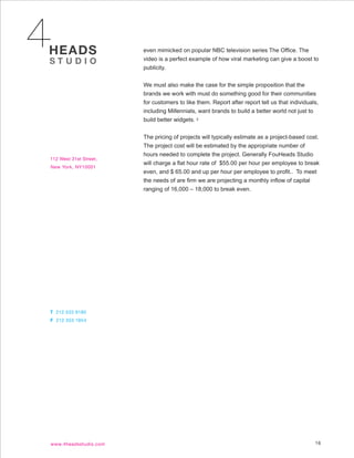 even mimicked on popular NBC television series The Office. The
video is a perfect example of how viral marketing can give a boost to
publicity.


We must also make the case for the simple proposition that the
brands we work with must do something good for their communities
for customers to like them. Report after report tell us that individuals,
including Millennials, want brands to build a better world not just to
build better widgets. 2


The pricing of projects will typically estimate as a project-based cost.
The project cost will be estimated by the appropriate number of
hours needed to complete the project. Generally FouHeads Studio
will charge a flat hour rate of $55.00 per hour per employee to break
even, and $ 65.00 and up per hour per employee to profit.. To meet
the needs of are firm we are projecting a monthly inflow of capital
ranging of 16,000 – 18,000 to break even.




                                                                       16
 