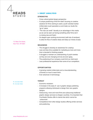 > SWOT ANALYSIS
STRENGTHS
- Cross cultural global design perspective
- A unique positioning of the firm itself, focusing on creative
  solutions for firms wishing to seek a youth oriented market
  (millennials) could specialize us and make our studio the
  “go to” place.
- “The new car smell”. Novelty is an advantage in this marke
  as we can be seen as having something other firms don’t
  (i.e being new and fresh)
- An elegant open working environment (with lots of windows)
  to allow for flow of creative ideas and keep our minds at ease.


WEAKNESS
- The struggle to develop an awareness for a startup
- Less and less time available for marketing as more and more
  time is devoted to finishing projects
- A struggle to maintain an understanding of youth markets
  as they are ever changing and we are ever aging.
- The positioning of our company could limit our client pool.
- Less professional experience than some of our competitors.



OPPORTUNITIES
- A growing market (millennials) and a misunderstanding
  of brands on how to reach them.
- Ever advances in technoloogy



THREAT
- Economic recession.
- A increase in the ease of use in graphic design publishing
  programs allowing individuals to design their own graphic
  designs.
- Outsourcing: more and more firms are outsourcing traditional
  graphic design services to cheaper countries. It is important that
  FourHeads Studios offer to clients that which cannot be
  outsourced.
- Competitions from other design studios offering similar services
  and positioning.




                                                                       17
 