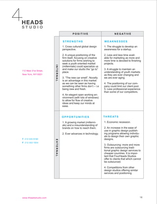 POSITIVE                            N E G AT I V E

           STRENGTHS                           WEAKNESSES
           1. Cross cultural global design     1. The struggle to develop an
           perspective.                        awareness for a startup.

           2. A unique positioning of the      2. Less and less time avail-
           firm itself, focusing on creative   able for marketing as more and
           solutions for firms wishing to      more time is devoted to finishing
           seek a youth oriented market        projects.
           (millennials) could specialize us
INTERNAL




           and make our studio the “go to”     3. A struggle to maintain an
           place.                              understanding of youth markets
                                               as they are ever changing and
           3. “The new car smell”. Novelty     we are ever aging.
           is an advantage in this market
           as we can be seen as having         4. The positioning of our com-
           something other firms don’t – i.e   pany could limit our client pool.
           being new and fresh.                5. Less professional experience
                                               than some of our competitors.
           4. An elegant open working en-
           vironment (with lots of windows)
           to allow for flow of creative
           ideas and keep our minds at
           ease.



           OPPORTUNITIES                       T H R E AT S

           1. A growing market (millenni-      1. Economic recession.
           als) and a misunderstanding of
           brands on how to reach them.        2. An increase in the ease of
                                               use in graphic design publish-
           2. Ever advances in technology.     ing programs allowing individu-
                                               als to design their own graphic
                                               designs.
EXTERNAL




                                               3. Outsourcing: more and more
                                               firms are outsourcing tradi-
                                               tional graphic design services to
                                               cheaper countries. It is impor-
                                               tant that FourHeads Studios
                                               offer to clients that which cannot
                                               be outsourced.

                                               4. Competitions from other
                                               design studios offering similar
                                               services and positioning.




                                                                                 18
 