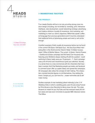 > MARKETING TACTICS


THE PRODUCT:


Four Heads Studios will be to not only providing strong cross me-
dium design (including, but not limited to: branding, print, interactive
interfaces, web development, social networking) strategic advertising
and creative solutions (novelty & irreverence, viral marketing, anti
marketing) to meet our client’s objectives. Millennials speak a differ-
ent language than previous generations and it must be understood
that traditional forms of advertising simple wont work or will not be
enough.


A perfect example of both novelty & irreverence tactics can be found
in the current Old Spice “Old Spice Guy”, the Dos Equis Most inter-
esting Man in the World and the Vitamin Water 10 Water Incorpo-
rated / Office of Mother Nature, The current K-Swiss / Kenny Powers
– Eastbound & Down campaign and the Geico Car Insurance ads
featuring actor McGlone always starting off with the question: ‘could
swithcing to Geico really save you 15 perecent…?’. Each campaign
uses a bit of humor and irreverence to grab your attention; Novelty
in a sense there is a new commercial with the characters that have
been invented; And Viral Marketing people use twitter and facebook
to comment (even offer up usable ideas) and spread the campaigns.
All campaigns also utilize the concept of myth making. The charac-
ters invented become figures in-it-of-themselves, thus adding the
brand. Simple put, you can have fun , create memorible ads & still
make money.


Another example of viral marketing (albeit indirectly) is the J / K
Wedding Video in which a wedding party uses the pop song Forever
by Chris Browns (Jive Records) to dance down the isle. The video
became an instant hit you YouTube and has received nearly 60 mil-
lion views and was even mimicked on popular NBC television series
The Office.




                                                                      21
 