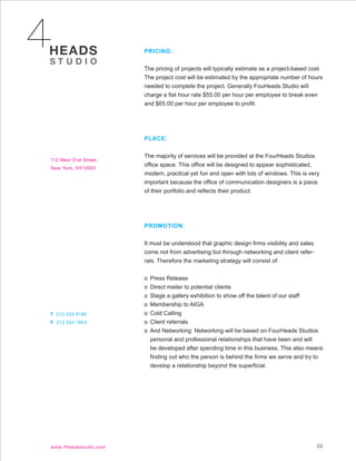 PRICING:


The pricing of projects will typically estimate as a project-based cost.
The project cost will be estimated by the appropriate number of hours
needed to complete the project. Generally FouHeads Studio will
charge a flat hour rate $55.00 per hour per employee to break even
and $65.00 per hour per employee to profit.




PLACE:


The majority of services will be provided at the FourHeads Studios
office space. This office will be designed to appear sophisticated,
modern, practical yet fun and open with lots of windows. This is very
important because the office of communication designers is a piece
of their portfolio and reflects their product.




PROMOTION:


It must be understood that graphic design firms visibility and sales
come not from advertising but through networking and client refer-
rals. Therefore the marketing strategy will consist of:


o Press Release
o Direct mailer to potential clients
o Stage a gallery exhibition to show off the talent of our staff
o Membership to AIGA
o Cold Calling
o Client referrals
o And Networking: Networking will be based on FourHeads Studios
  personal and professional relationships that have been and will
  be developed after spending time in this business. This also means
  finding out who the person is behind the firms we serve and try to
  develop a relationship beyond the superficial.




                                                                       22
 