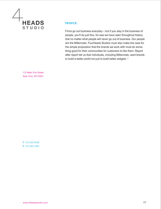 PEOPLE:


Firms go out business everyday – but if you stay in the business of
people, you’ll do just fine, for was we have seen throughout history
that no matter what people will never go out of business. Our people
are the Millennials. FourHeads Studios must also make the case for
the simple proposition that the brands we work with must do some-
thing good for their communities for customers to like them. Report
after report tell us that individuals, including Millennials, want brands
to build a better world not just to build better widgets. 2




                                                                       23
 