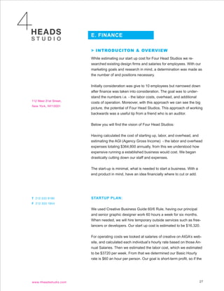 E. FINANCE

> INTRODUCITON & OVERVIEW
While estimating our start up cost for Four Head Studios we re-
searched existing design firms and salaries for employees. With our
marketing goals and research in mind, a determination was made as
the number of and positions necessary.


Initially consideration was give to 10 employees but narrowed down
after finance was taken into consideration. The goal was to under-
stand the numbers i.e. - the labor costs, overhead, and additional
costs of operation. Moreover, with this approach we can see the big
picture, the potential of Four Head Studios. This approach of working
backwards was a useful tip from a friend who is an auditor.


Below you will find the vision of Four Head Studios:


Having calculated the cost of starting up, labor, and overhead, and
estimating the AGI (Agency Gross Income) - the labor and overhead
expenses totaling $364,800 annually, from this we understood how
expensive running a established business would cost. We began
drastically cutting down our staff and expenses.


The start-up is minimal, what is needed to start a business. With a
end product in mind, have an idea financially where to cut or add.




STARTUP PLAN:


We used Creative Business Guide 60/6 Rule, having our principal
and senior graphic designer work 60 hours a week for six months.
When needed, we will hire temporary outside services such as free-
lancers or developers. Our start up cost is estimated to be $16,320.


For operating costs we looked at salaries of creative on AIGA’s web-
site, and calculated each individual’s hourly rate based on those An-
nual Salaries. Then we estimated the labor cost, which we estimated
to be $3720 per week. From that we determined our Basic Hourly
rate is $60 an hour per person. Our goal is short-term profit, so if the




                                                                      27
 