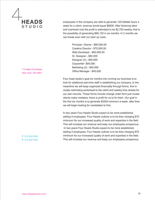 employees in the company are able to generate 120 billable hours a
week for a client, revenue would equal $6000. After factoring labor
and overhead cost the profit is estimated to be $2,755 weekly, that is
the possibility of generating $66,120 in six months. In 2 months we
can break even with our start up costs.


        Principle / Owner - $80,000.00
        Creative Director - $70,000.00
        Web Developer - $60,000.00
        Sr. Designer - $60,000
        Designer (2) - $50,000
        Copywriter -$45,000
        Marketing (2) - $45,000
        Office Manager - $45,000


Four head studio’s goal six months into running our business is to
look for additional part-time staff in establishing our company. In the
meantime we will keep organized financially through forms, this in-
cludes estimating worksheet to the client and weekly time sheets for
our own records. These forms include change order form just incase
clients make mistakes; there is profit for us to fix them. Our goal in
the first six months is to generate $2500 minimum a week, after then
we will begin looking for candidates to hire.


In two years Four Heads Studio expect to be more established,
adding 4 employees. Four Heads outlook is to be then charging $70
minimum for our increased quality of work and expertise in the field.
This will increase our revenue and keep our employees prosperous.
 In two years Four Heads Studio expect to be more established,
adding 4 employees. Four Heads outlook is to be then charging $70
minimum for our increased quality of work and expertise in the field.
This will increase our revenue and keep our employees prosperous.




                                                                     28
 