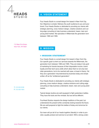 A. VISION STATEMENT


Four Heads Studio is a small design firm based in New York City.
Our Objective is simple: Delivery the youth audience to you and your
brand. Four Heads Studios is dedicated to providing our clients with
strategic planning, cross medium design, creative solutions and cut-
ting edge consulting to help business understand, tween, teen and
young adult market. We specialize in Millennials the generation born
between 1980 and 1995.




B. MISSION


> MISSION STATEMENT
Four Heads Studio is a small design firm based in New York City.
Our specific goal is orient our services towards the Millennials, the
generation born between 1980 and 1995. They are today’s holy grail
of marketing for brands because of their disposable income, brand
loyalty and their tech savvy skills which allow them to not only train
older generations, but to be reached with ease, at least in theory. Yet
they are a generation misunderstood by business today and simple
written off as the “entitlement generation”.


Four Heads Studio is dedicated to providing our clients with strategic
planning, cross medium design, creative solutions and cutting edge
consulting to help business understand, tween, teen and young adult
market.


Typical design studios are well equipped to fight yesterday’s battles.
They have the tools and the mindset. But we will be different.


FourHead Studios respects the design traditions of the past, but
understands the present while constantly looking towards the future.
We are well prepared to fight the battles of today and tomorrow for
our clients.


Our team will put all of our heads together (literally) in order to pro-
vide a quality product and service to out client. With a strong under-




                                                                       02
 