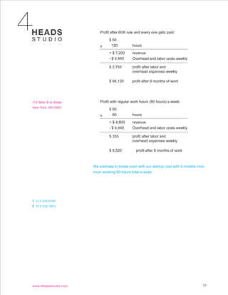 Profit after 60/6 rule and every one gets paid:

         $ 60
    x     120           hours

         = $ 7,200      revenue
         - $ 4,445      Overhead and labor costs weekly

         $ 2,755        profit after labor and
                        overhead expenses weekly

         $ 66,120       profit after 6 months of work




    Profit with regular work hours (80 hours) a week:

         $ 60
    x      80           hours

         = $ 4,800      revenue
         - $ 4,445      Overhead and labor costs weekly

         $ 355          profit after labor and
                        overhead expenses weekly

         $ 8,520          profit after 6 months of work



We estimate to break even with our startup cost with 4 months mini-
mum working 90 hours total a week.




                                                                 31
 