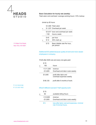 Basic Calculation for hourly rate (weekly)
Total Labor and overhead / average working hours +15% markup


    divide by 80 hours

             $ 4,580 Total Labor
    +        $ 1,037 Overhead per week

             $ 5,617 lavor and overhead per week
             / 160   hours a week

             $ 40    per hour
    +        $ 12    30% mark up

             $ 70    Basic billable rate Per hour,
                     per person



Additional $10 added because quality of work and more valued
employees in company.


Profit after 60/6 rule and every one gets paid:

        $ 70
x        160          hours

        = $ 11,200    revenue
        - $ 5,605     Overhead and labor costs weekly

        $ 5,595       profit after labor and
                      overhead expenses weekly

        $ 66,120      profit after 6 months of work



What if different scenario? Half capacity work:

        $ 70
x        80           available billing Hours

        = $ 5,600     revenue
        - $ 5,605     Overhead and labor costs weekly

        $5            loss after labor cost and expenses, minimal
                      risk if minimal hours.




                                                                    35
 