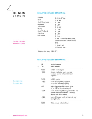 REALISTIC DETAILED ESTIMATION:


Salaries                  $ 234,240 Year
Rent                      $ 30,000
Health Insurance          $ 7,200
Business “ “              $ 1,200
Accountant                $ 12,600
Phone                     $ 1,200
Heat / Air Cond           $ 1,200
Electricity               $ 1,200
Gov. Taxes                $ 17,331
                          $ 306,171 Annual fixed Costs
                          / 7680 estimated billable hours
                          $40
                          + 8(mark up)
                          $50 hourly rate

Salaries plus taxes $ 251,571




REALISTIC DETAILED ESTIMATION:

     52            weeks in a year
x    160           hours a week

     8320          billable hours a year
-    1040          deduct marketing hours per year
                   because cannot bill client for own
                   expense

     7,280         billable hours
     - 160         hours 2week(80hrs) vacation
                   for (x2 full time employees)
     - 80          hours 5 sick days(40 hrs) or days
                   off for (x2 full time employees)
     - 224         hours from 7 legal holidays extended into
                   holiday weekends,14 days (112 hrs)
                   (x2 full time employees)
     - 520         hours 5 hours a week surfing web and
                   taking breaks

     6296          Total annual billable Hours




                                                               36
 
