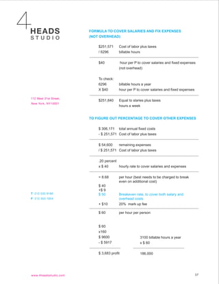 FORMULA TO COVER SALARIES AND FIX EXPENSES
(NOT OVERHEAD)

    $251,571     Cost of labor plus taxes
    / 6296       billable hours


    $40           hour per P to cover salaries and fixed expenses
                 (not overhead)


    To check:
    6296         billable hours a year
    X $40        hour per P to cover salaries and fixed expenses


    $251,840     Equal to slaries plus taxes
                 hours a week


TO FIGURE OUT PERCENTAGE TO COVER OTHER EXPENSES

    $ 306,171 total annual fixed costs
    - $ 251,571 Cost of labor plus taxes


    $ 54,600    remaining expenses
    / $ 251,571 Cost of labor plus taxes


    .20 percent
    x $ 40      hourly rate to cover salaries and expenses


    = 8.68       per hour (best needs to be charged to break
                 even on additional cost)
    $ 40
    +$ 9
    $ 50         Breakeven rate, to cover both salary and
                 overhead costs
    + $10        20% mark up fee

    $ 60         per hour per person


    $ 60
    x160
    $ 9600                    3100 billable hours a year
    - $ 5917                  x $ 60

    $ 3,683 profit            186,000




                                                                   37
 