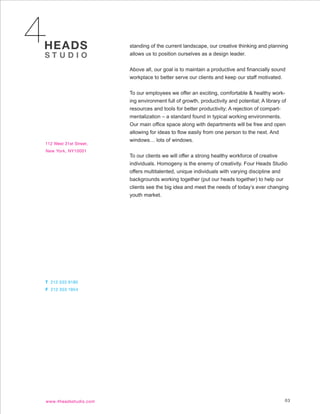standing of the current landscape, our creative thinking and planning
allows us to position ourselves as a design leader.


Above all, our goal is to maintain a productive and financially sound
workplace to better serve our clients and keep our staff motivated.


To our employees we offer an exciting, comfortable & healthy work-
ing environment full of growth, productivity and potential; A library of
resources and tools for better productivity; A rejection of compart-
mentalization – a standard found in typical working environments.
Our main office space along with departments will be free and open
allowing for ideas to flow easily from one person to the next. And
windows… lots of windows.


To our clients we will offer a strong healthy workforce of creative
individuals. Homogeny is the enemy of creativity. Four Heads Studio
offers multitalented, unique individuals with varying discipline and
backgrounds working together (put our heads together) to help our
clients see the big idea and meet the needs of today’s ever changing
youth market.




                                                                       03
 