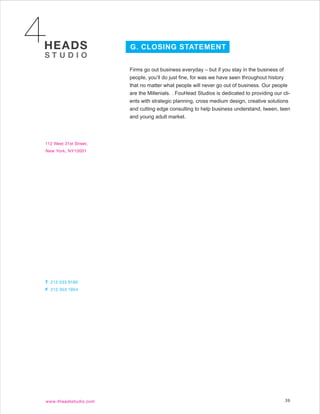 G. CLOSING STATEMENT


Firms go out business everyday – but if you stay in the business of
people, you’ll do just fine, for was we have seen throughout history
that no matter what people will never go out of business. Our people
are the Millenials. . FouHead Studios is dedicated to providing our cli-
ents with strategic planning, cross medium design, creative solutions
and cutting edge consulting to help business understand, tween, teen
and young adult market.




                                                                     39
 