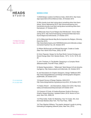 WORKS CITED

1) AIGA Design Leaders Confidence Index, AIGA 2010, http://www.
aiga.org/content.cfm/confidence-index, 29 October 2010

2) Why brands must start caring about something other than them-
selves, Simon Mainwaring 2010, http://simonmainwaring.com/
brands/why-brands-must-start-caring-about-something-other-than-
themselves/, 27 October 2010

3) Millennials Have Found Religion But Will Brands?, Simon Main-
waring 2010, http://simonmainwaring.com/future/millennials-have-
found-religion-but-will-brands/, 27 October 2010

4) For Millennials Brands May Be As Important As Religion, Ethnicity,
David Zax 2010,
http://www.fastcompany.com/1695062/brands-and-millenials-a-deep-
connection?partner=rss, 28, October 2010

5) William McDonough and Michael Braungart, Cradle to Cradle
(New York: North Point Press, 2002), 62–68

6) Victor Papanek, Design for the Real World: Human Ecology and
Social Change (New York: Bantam Books, 1971): 14-16, 18-19, 25-
26

7) John Thackara, In The Bubble: Designing in a Complex World
(Massachusetts, First MIT Press, 2006) 7,

8) Market Segmentation – “Millennials” Mark Brewer & Evok Advertis-
ing Agency, http://www.evokad.com/millennials, 28, October 2010

9) Job Descriptions for Graphic Designers, Design TalkBoard 2007,
http://www.designtalkboard.com/design-articles/graphic-designers.
php#middle, 28 October 2010

10) Aquent Survey of Design Salaries, AIGA 2010
http://www.designsalaries.org/salarysurvey.shtml, 20 Ocotber 2010

11) Salary Wizard - Job Descriptions, Salary.Com 2010, http://swz.
salary.com/salarywizard/layoutscripts/ 28 October 2010

12) Cameron S Foote, A Creative Business Guide to Running a
Graphic Design Business: Updated Edition (W.W. Norton & Com-
pany, New York, 2009) 39

13) Philip Kotler, Kotler On Marketing: How To Create, Win, And
Dominate Markets (New York: The Free Press, 1999)

14) Theo Stephan Williams, The graphic designer’s guide to pricing,
Estimating & budgeting (Allworth press, New York, 2010)




                                                                     40
 
