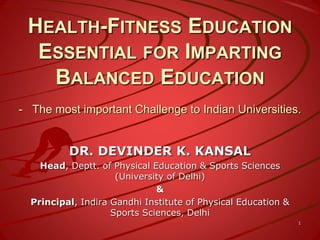 HEALTH-FITNESS EDUCATION
ESSENTIAL FOR IMPARTING
BALANCED EDUCATION
- The most important Challenge to Indian Universities.
DR. DEVINDER K. KANSAL
Head, Deptt. of Physical Education & Sports Sciences
(University of Delhi)
&
Principal, Indira Gandhi Institute of Physical Education &
Sports Sciences, Delhi
1
 