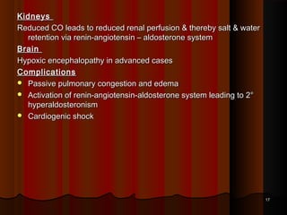 KidneysKidneys
Reduced CO leads to reduced renal perfusion & thereby salt & waterReduced CO leads to reduced renal perfusion & thereby salt & water
retention via renin-angiotensin – aldosterone systemretention via renin-angiotensin – aldosterone system
BrainBrain
Hypoxic encephalopathy in advanced casesHypoxic encephalopathy in advanced cases
ComplicationsComplications
 Passive pulmonary congestion and edemaPassive pulmonary congestion and edema
 Activation of renin-angiotensin-aldosterone system leading to 2°Activation of renin-angiotensin-aldosterone system leading to 2°
hyperaldosteronismhyperaldosteronism
 Cardiogenic shockCardiogenic shock
1717
 