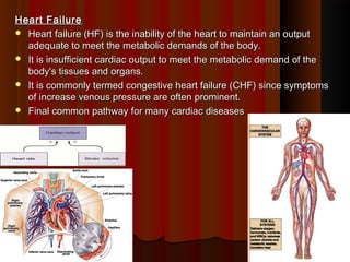 Heart FailureHeart Failure
 Heart failure (HF) is the inability of the heart to maintain an outputHeart failure (HF) is the inability of the heart to maintain an output
adequate to meet the metabolic demands of the body.adequate to meet the metabolic demands of the body.
 It is insufficient cardiac output to meet the metabolic demand of theIt is insufficient cardiac output to meet the metabolic demand of the
body's tissues and organs.body's tissues and organs.
 It is commonly termed congestive heart failure (CHF) since symptomsIt is commonly termed congestive heart failure (CHF) since symptoms
of increase venous pressure are often prominent.of increase venous pressure are often prominent.
 Final common pathway for many cardiac diseasesFinal common pathway for many cardiac diseases
22
 