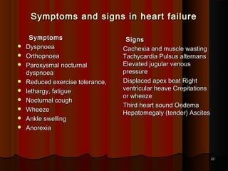 Symptoms and signs in heart failureSymptoms and signs in heart failure
SymptomsSymptoms
 DyspnoeaDyspnoea
 OrthopnoeaOrthopnoea
 Paroxysmal nocturnalParoxysmal nocturnal
dyspnoeadyspnoea
 Reduced exercise tolerance,Reduced exercise tolerance,
 lethargy, fatiguelethargy, fatigue
 Nocturnal coughNocturnal cough
 WheezeWheeze
 Ankle swellingAnkle swelling
 AnorexiaAnorexia
SignsSigns
Cachexia and muscle wastingCachexia and muscle wasting
Tachycardia Pulsus alternansTachycardia Pulsus alternans
Elevated jugular venousElevated jugular venous
pressurepressure
Displaced apex beat RightDisplaced apex beat Right
ventricular heave Crepitationsventricular heave Crepitations
or wheezeor wheeze
Third heart sound OedemaThird heart sound Oedema
Hepatomegaly (tender) AscitesHepatomegaly (tender) Ascites
2222
 