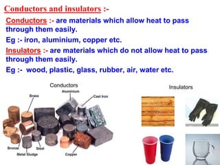 Conductors and insulators :-
Conductors :- are materials which allow heat to pass
through them easily.
Eg :- iron, aluminium, copper etc.
Insulators :- are materials which do not allow heat to pass
through them easily.
Eg :- wood, plastic, glass, rubber, air, water etc.
InsulatorsConductors
 