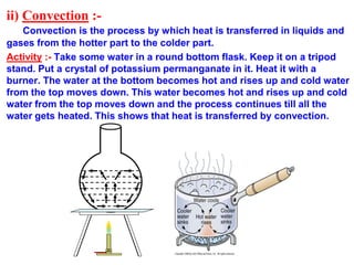 ii) Convection :-
Convection is the process by which heat is transferred in liquids and
gases from the hotter part to the colder part.
Activity :- Take some water in a round bottom flask. Keep it on a tripod
stand. Put a crystal of potassium permanganate in it. Heat it with a
burner. The water at the bottom becomes hot and rises up and cold water
from the top moves down. This water becomes hot and rises up and cold
water from the top moves down and the process continues till all the
water gets heated. This shows that heat is transferred by convection.
 