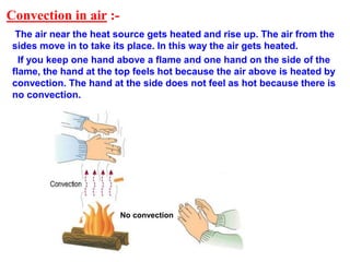Convection in air :-
The air near the heat source gets heated and rise up. The air from the
sides move in to take its place. In this way the air gets heated.
If you keep one hand above a flame and one hand on the side of the
flame, the hand at the top feels hot because the air above is heated by
convection. The hand at the side does not feel as hot because there is
no convection.
No convection
 