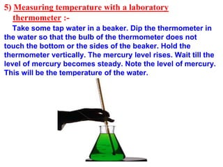 5) Measuring temperature with a laboratory
thermometer :-
Take some tap water in a beaker. Dip the thermometer in
the water so that the bulb of the thermometer does not
touch the bottom or the sides of the beaker. Hold the
thermometer vertically. The mercury level rises. Wait till the
level of mercury becomes steady. Note the level of mercury.
This will be the temperature of the water.
 