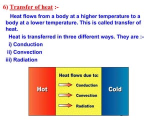 6) Transfer of heat :-
Heat flows from a body at a higher temperature to a
body at a lower temperature. This is called transfer of
heat.
Heat is transferred in three different ways. They are :-
i) Conduction
ii) Convection
iii) Radiation
 