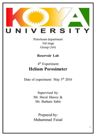 1
Petroleum department
3rd stage
Group (A4)
Reservoir Lab
4th
Experiment:
Helium Porosimeter
Date of experiment: May 5th
2016
Supervised by:
Mr. Haval Hawez &
Mr. Barham Sabir
Prepared by:
Muhammad Faisal
 