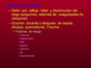 Ulcera  por estrés Daño  por  reflujo  biliar  y disminución del riego sanguíneo, además de  coagulopatia ñy citoquinas  . Ocurren  durante o despues  de sepsis , choque, quemaduras ,Trauma . Factores  de riesgo Trauma Hipotensión  IRA Sepsis  Ictericia IQ Quemaduras   