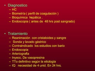 Diagnostico  HC Biometría ( perfil de coagulación ) Bioquímica  hepática . Endoscopia ( antes de  48 hrs post sangrado) Tratamiento Reanimación  con cristaloides y sangre  Sonda y lavado gástrico Contraindicado  los estudios con bario  Endoscopia Arteriografía Inyecc. De vasopresina TTo definitivo según la etiología  IQ  necesidad de 4 unid. En 24 hrs. 