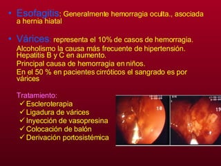 Esofagitis : Generalmente hemorragia oculta., asociada a hernia hiatal  Várices :  representa el 10% de casos de hemorragia.  Alcoholismo la causa más frecuente de hipertensión. Hepatitis B y C en aumento. Principal causa de hemorragia en niños. En el 50 % en pacientes cirróticos el sangrado es por várices Tratamiento:   Escleroterapia Ligadura de várices Inyección de vasopresina Colocación de balón  Derivación portosistémica 