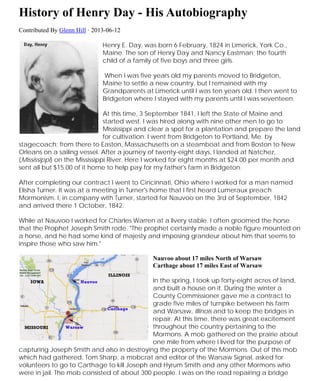 History of Henry Eastman Day –
His Autobiography (1824-1898)
Contributed By Glenn Hill · 2013-06-12
Henry E. Day, was born 6 February, 1824 in Limerick, York Co.,
Maine. The son of Henry Day and Nancy Eastman; the fourth child
of a family of five boys and three girls.
When I was five years old my parents moved to Bridgeton,
Maine to settle a new country, but I remained with my
Grandparents at Limerick until I was ten years old. I then went to
Bridgeton where I stayed with my parents until I was seventeen.
At this time, 3 September 1841, I left the State of Maine and
started west. I was hired along with nine other men to go to
Mississippi and clear a spot for a plantation and prepare the land
for cultivation. I went from Bridgeton to Portland, Me. by
stagecoach; from there to Easton, Massachusetts on a steamboat and from Boston to New
Orleans on a sailing vessel. After a journey of twenty-eight days, I landed at Natchez,
(Mississippi) on the Mississippi River. Here I worked for eight months at $24.00 per month and
sent all but $15.00 of it home to help pay for my father's farm in Bridgeton.
After completing our contract I went to Cincinnati, Ohio where I worked for a man named
Elisha Turner. It was at a meeting in Turner's home that I first heard Lumeraux preach
Mormonism. I, in company with Turner, started for Nauvoo on the 3rd of September, 1842 and
arrived there 1 October, 1842.
While at Nauvoo I worked for Charles Warren at a livery stable. I often groomed the horse
that the Prophet Joseph Smith rode. "The prophet certainly made a noble figure mounted on
a horse, and he had some kind of majesty and imposing grandeur about him that seems to
inspire those who saw him."
Nauvoo about 17 miles North of Warsaw
Carthage about 17 miles East of Warsaw
In the spring, I took up forty-eight acres of land,
and built a house on it. During the winter a
County Commissioner gave me a contract to
grade five miles of turnpike between his farm
and Warsaw, Illinois and to keep the bridges in
repair. At this time, there was great excitement
throughout the country pertaining to the
Mormons. A mob gathered on the prairie about
one mile from where I lived for the purpose of
capturing Joseph Smith and also in destroying the property of the Mormons. Out of this mob
which had gathered, Tom Sharp, a mobcrat and editor of the Warsaw Signal, asked for
volunteers to go to Carthage to kill Joseph and Hyrum Smith and any other Mormons who
 