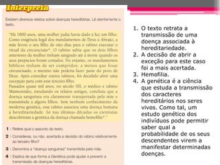 1. O texto retrata a
   transmissão de uma
   doença associada à
   hereditariedade.
2. A decisão de abrir a
   exceção para este caso
   foi a mais acertada.
3. Hemofilia.
4. A genética é a ciência
   que estuda a transmissão
   dos caracteres
   hereditários nos seres
   vivos. Como tal, um
   estudo genético dos
   indivíduos pode permitir
   saber qual a
   probabilidade de os seus
   descendentes virem a
   manifestar determinadas
   doenças.
 