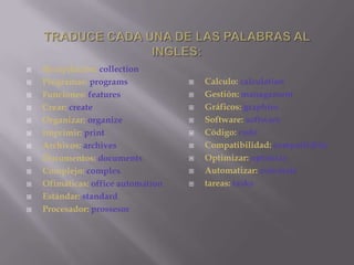 TRADUCE CADA UNA DE LAS PALABRAS AL INGLES:Recopilación: collectionProgramas: programsFunciones: featuresCrear: createOrganizar: organizeImprimir: printArchivos: archivesDocumentos: documentsComplejo: complexOfimáticas: office automationEstándar: standardProcesador: prossesorCalculo: calculationGestión: managamentGráficos: graphiesSoftware: softwareCódigo: codeCompatibilidad: compatibilityOptimizar: optimizeAutomatizar: automatetareas: tasks