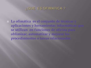 ¿QUE  ES OFIMATICA ?La ofimática  es el conjunto de técnicas y aplicaciones y herramientas informáticas que se utilizan  en funciones de oficina para oblimizar, automatizar y mejorar los procedimientos o tareas relacionadas