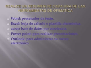 REALICE UN RESUMEN DE CADA UNA DE LAS HERRAMIENTAS DE OFIMATICAWord: procesador de texto.Excel: hoja de calculo o planilla electrónica.acces: base de datos por excelencia.Power point: para realizar presentaciones.Outlook: para administrar su correo electrónico
