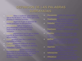 DEFINICION DE LAS PALABRAS SUBRAYADAS:Documento: escrito con que prueba o demuestra algo.Dominante: que domina, sobresale o es superior en algún procedimiento.Estándar: que es lo mas habitual  o corriente, o que reúne las características comunes a la mayoría.Funciones: destino o utilidad que se da a algo.Gestión: acción o tramite que hay que llevar a cabo para conseguir o resolver una cosa.grafico: esquema representativo de datos estadísticos o numéricos , por medio de símbolos que muestran la relación  de los mismos.Imprimir: reproducir un texto escrito o dibujo en un papel por medio de procedimientos mecánicos o eléctricos.Información: noticia o conjunto de noticias que se comunica o se conoce.Ofimáticas: aplicación de la informática a todas las técnicas y trabajos de oficina.Agenda: libro o cuaderno  para anotar lo que se ha de hacer y otros datos que a una persona le interesa recordar.Archivo: lugar en el que se guardan de forma ordenada un documentos.Automatizar: aplicar maquinas o procedimientos automáticos en la realización de un proceso en una industria.Calculo: suposicion o juicio que se forma a partir de unos datos incompletos o aproximados.Crear: producir una obra a partir de la capacidad artística.Código: Conjunto ordenado de leyes.Complejo: que se compone de distintos elementos o partes Compatibilidad: posibilidad de hacer funcionar un programa informático en un ordenador o conjuntamente con otros programas sin necesidad de hacer modificaciones