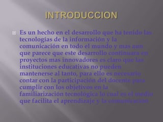 INTRODUCCIONEs un hecho en el desarrollo que ha tenido las tecnologías de la información y la comunicación en todo el mundo y mas aun que parece que este desarrollo continuara en proyectos mas innovadores es claro que las instituciones educativas no pueden mantenerse al tanto, para ello es necesario contar con la participación del docente para cumplir con los objetivos en la familiarización tecnológica lo cual es el medio que facilita el aprendizaje y la comunicación