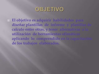 OBJETIVOEl objetivo es adquirir  habilidades  para diseñar plantillas  de  informe  y  planillas de calculo entre otras, y tener  alternativas  a la utilización  de herramientas ofimáticas  aplicando  lo  comprendido en la capacitación de los trabajos  elaborados.