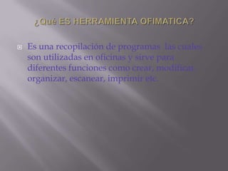C.s¿Qué ES HERRAMIENTA OFIMATICA?Es una recopilación de programas  las cuales son utilizadas en oficinas y sirve para diferentes funciones como crear, modificar, organizar, escanear, imprimir etc.