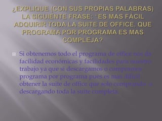 ¿EXPLIQUE (CON SUS PROPIAS PALABRAS) LA SIGUIENTE FRASE: “ES MAS FÁCIL ADQUIRIR TODA LA SUITE DE OFFICE, QUE PROGRAMA POR PROGRAMA ES MAS COMPLEJA?Si obtenemos todo el programa de office nos da facilidad económicas y facilidades para nuestro trabajo ya que si descargamos o compramos programa por programa pues es mas difícil obtener la suite de office que solo comprando  o descargando toda la suite completa.
