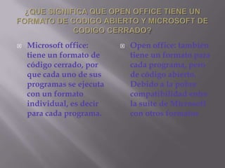 ¿QUE SIGNIFICA QUE OPEN OFFICE TIENE UN FORMATO DE CODIGO ABIERTO Y MICROSOFT DE CODIGO CERRADO?Microsoft office: tiene un formato de código cerrado, por que cada uno de sus programas se ejecuta con un formato individual, es decir para cada programa.Open office: también tiene un formato para cada programa, pero de código abierto. Debido a la pobre compatibilidad entre la suite de Microsoft con otros formatos