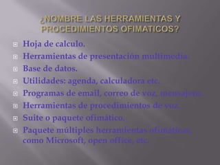 ¿NOMBRE LAS HERRAMIENTAS Y PROCEDIMIENTOS OFIMATICOS?Hoja de calculo. Herramientas de presentación multimedia.Base de datos.Utilidades: agenda, calculadora etc.Programas de email, correo de voz, mensajero.Herramientas de procedimientos de voz.Suite o paquete ofimático.Paquete múltiples herramientas ofimáticas, como Microsoft, open office, etc.
