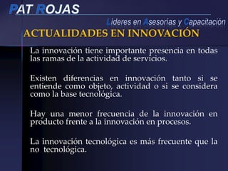 ACTUALIDADES EN INNOVACIÓN
La innovación tiene importante presencia en todas
las ramas de la actividad de servicios.
Existen diferencias en innovación tanto si se
entiende como objeto, actividad o si se considera
como la base tecnológica.
Hay una menor frecuencia de la innovación en
producto frente a la innovación en procesos.
La innovación tecnológica es más frecuente que la
no tecnológica.
 